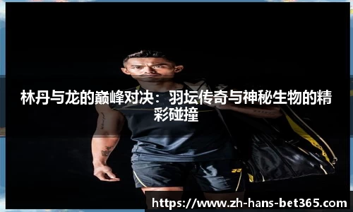 林丹与龙的巅峰对决：羽坛传奇与神秘生物的精彩碰撞